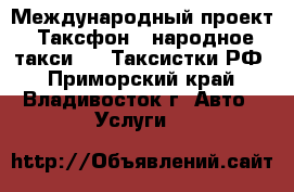 Международный проект “Таксфон - народное такси“ vs Таксистки.РФ - Приморский край, Владивосток г. Авто » Услуги   